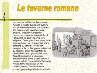 Le  taverne dell’Antica Roma erano fumose e spesso sudice, ma qualche piccolo intrattenimento lo offrivano alla clientela. Gli avventori, cioè amatori, crapuloni e giocatori d’azzardo, trovavano in questi locali l’ambiente più adatto per le loro esigenze. Certo questi non erano locali di gran classe, non ci si poteva stare sdraiare su comodi  lettini per mangiare e bere, bisognava sistemarsi su seggiole. Erano frequentate da bevitori notturni, giocatori di dadi, teppisti malandrini e ubriaconi attaccabrighe. Dopo la cena veniva il momento della “commissatio” la bevuta rituale sotto la guida di un rex bibendi, questo fine serata era accompagnato da giochini e indovinelli.   Le taverne romane  