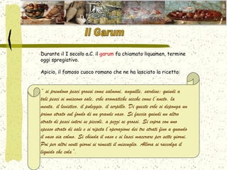 Durante il I secolo a.C. il  garum  fu chiamato liquamen, termine oggi spregiativo.  Apicio, il famoso cuoco romano che ne ha lasciato la ricetta: “  si prendono pesci grossi come salmoni, anguille, sardine: quindi a tali pesci si uniscono sale, erbe aromatiche secche come l’aneto, la menta, il levistico, il puleggio, il serpillo. Di queste erbe si deponga un primo strato sul fondo di un grande vaso. Si faccia quindi un altro strato di pesci interi se piccoli, a pezzi se grossi. Si copra con uno spesso strato di sale e si ripeta l’operazione dei tre strati fino a quando il vaso sia colmo. Si chiuda il vaso e si lasci macerare per sette giorni. Poi per altri venti giorni si rimesti il miscuglio. Allora si raccolga il liquido che cola”. Il Garum 