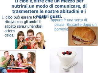 Il cibo è,oltre che un mezzo per
       nutrirsi,un modo di comunicare, di
       trasmettere le nostre abitudini e i
Il cibo può essere fonte di gusti.
                     nostri
 ritrovo con gli amici il   oppure è una sorta di
 sabato sera,riunendosi       pausa rilassante dopo un
 attorno ad una pizza         pomeriggio di studio.
 calda,
 