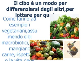 Il cibo è un modo per
  differenziarsi dagli altri,per
       lottare per qualcosa
Come fanno ad
   esempio i
vegetariani,assu
   mendo cibi
macrobiotici,non
   mangiano
carne,rispettand
 