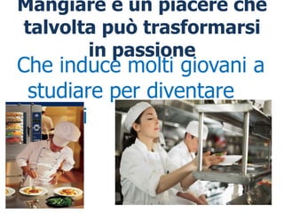 Mangiare è un piacere che
talvolta può trasformarsi
       in passione
Che induce molti giovani a
 studiare per diventare
 cuochi
 