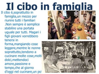 Il cibo in famiglia
Il cibo è,soprattutto in
   famiglia,un mezzo per
   riunire tutti i familiari
   .Non sempre è semplice
   stabilire una portata
   uguale per tutti. Magari i
   figli giovani vorrebbero
   tenersi in
   forma,mangiando cose
   leggere,mentre le nonne
   soprattutto,tendono a
   cucinare molte cose,molti
   dolci,mettendoci
   amore,passione e
   tempo,che al giorno
   d’oggi nel cucinare,un po’
 