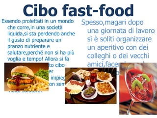 Cibo fast-food
Essendo proiettati in un mondo    Spesso,magari dopo
  che corre,in una società
  liquida,si sta perdendo anche     una giornata di lavoro
  il gusto di preparare un          si è soliti organizzare
  pranzo nutriente e                un aperitivo con dei
  salutare,perché non si ha più
  voglia e tempo! Allora si fa      colleghi o dei vecchi
  ricorso al cosiddetto cibo        amici,facendo anche
  fast-food,ottimo per              qui,ricorso al fast-
  diminuire il tempo impiegato
  per cucinare,ma non sempre        food
  molto salutare.
 