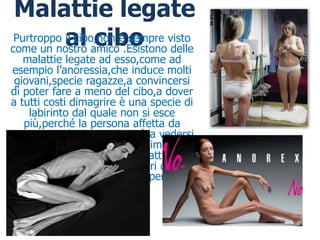 Malattie legate
           al amico .Esistono delle
                  cibo
 Purtroppo il cibo,non è sempre visto
come un nostro
   malattie legate ad esso,come ad
esempio l’anoressia,che induce molti
 giovani,specie ragazze,a convincersi
di poter fare a meno del cibo,a dover
a tutti costi dimagrire è una specie di
     labirinto dal quale non si esce
    più,perché la persona affetta da
questa patologia,continuerà a vedersi
 grassa,anche dopo essere dimagrita
   in modo palese è una malattia di
derivanze psicologiche,magari dovute
  a dei traumi o a delle forti perdite.
 