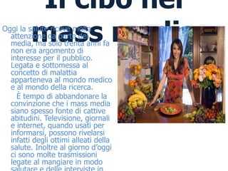 Il cibo nei
         mass media
Oggi la salute riceve molta
  attenzione da parte dei
  media, ma solo trenta anni fa
  non era argomento di
  interesse per il pubblico.
  Legata e sottomessa al
  concetto di malattia
  apparteneva al mondo medico
  e al mondo della ricerca.
    È tempo di abbandonare la
  convinzione che i mass media
  siano spesso fonte di cattive
  abitudini. Televisione, giornali
  e internet, quando usati per
  informarsi, possono rivelarsi
  infatti degli ottimi alleati della
  salute. Inoltre al giorno d’oggi
  ci sono molte trasmissioni
  legate al mangiare in modo
 