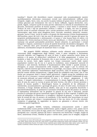 10
insulina15. Questi cibi dovrebbero essere consumati solo occasionalmente mentre
quotidianamente dovremmo consumare cereali non industrialmente raffinati (riso
integrale, miglio, farro, orzo, ma anche la pasta italiana di grano duro va bene), perché
cedono glucosio più lentamente che non le farine raffinate, legumi (lenticchie, ceci,
piselli, fagioli, compresi quelli di soia) perché rallentano la velocità di assorbimento del
glucosio, forniscono proteine di buona qualità, e aiutano a tener basso il colesterolo,
verdure di tutti i tipi (in particolare verdure a radice e a foglia, ma non le patate),
perché ricche di svariate sostanze utili e anche protettive contro il cancro, olio di oliva
extravergine, ogni tanto semi oleaginosi (noci, nocciole, mandorle, pistacchi, sesamo,
girasole, zucca e lino) ricchi di calcio e di grassi che favoriscono il buon funzionamento
dell’insulina, pesce (di tutti i tipi ma non di allevamento, perché il grasso del pesce ha
proprietà antinfiammatorie e antitumorali, e il pesce e’ una buona fonte di calcio e di
vitamina D) e frutta (inclusa la frutta secca per dolcificare, e i frutti di bosco, ricchi di
sostanze con grandi potenzialità protettive). Questi alimenti, in particolare i cereali
integrali e i legumi, aumentano il senso di sazietà favorendo chi desidera dimagrire. Chi
non è abituato deve però introdurli gradatamente, per dare tempo all’intestino di
adattarsi, ricordandosi sempre di masticare bene e a lungo.
Nei progetti DIANA abbiamo utilizzato anche alimenti non comunemente
consumati dalla maggioranza degli Italiani, come il pane integrale a lievitazione
naturale (talvolta con l’aggiunta di semi di lino), il grano saraceno (sotto forma di
polenta o di pasta, di pizzoccheri valtellinesi o di soba giapponese), il seitan (un
prodotto a base di glutine di frumento che si può cucinare in tutti i modi con cui si
cucina la carne), varie alghe marine (un tempo consumate anche dalle nostre
popolazioni costiere ma di cui si è persa la tradizione, sono integratori naturali di
vitamine e sali minerali, facilitano il funzionamento della tiroide e quindi aiutano a
dimagrire; si usano comunemente nelle insalate, nelle zuppe e per la cottura dei
legumi), i fiocchi d’avena (per farne biscotti o il porridge, con acqua o latte di cereali o di
soia; anch’essi rallentano l’assorbimento degli zuccheri), l’olio di sesamo per friggere
(perché resiste all’alta temperatura), i fagioli azuki (la cosiddetta soia rossa, che si usa
anche per preparare dolci a basso indice glicemico), i fagioli mung (la cosiddetta soia
verde da cui si ricavano i comuni germogli di soia) e molti prodotti tradizionali di soia,
di consumo abituale nei paesi orientali (il miso e il tamari giapponesi, il tofu
cinese, il tempeh indonesiano, e occasionalmente lo stesso fagiolo di soia gialla, e il
latte di soia da usare in cucina al posto del latte bovino, che oltre a fornire proteine e
grassi di buona qualità e fitoestrogeni hanno la proprietà di far abbassare il
colesterolo), occasionalmente i germogli (di grano, di soia e di altri semi, ricchissimi di
vitamine), il fungo shiitake (lentinus edodes, noto per le sue proprietà diuretiche e
ipocolesterolemizzanti), in primavera il tarassaco (l’insalata matta dei prati) e in inverno
il topinambur (attenzione che fa gonfiare la pancia di chi non è abituato), perchè
aiutano lo sviluppo dei germi intestinali capaci di digerire le fibre vegetali, il daikon (che
aiuta ad abbassare il colesterolo e a sciogliere i depositi di grasso), e come bevande il
latte di cereali (di riso, di avena) o di mandorle, il the bancha (the invecchiato tre anni
che non contiene più teina) e occasionalmente il the mu (ricco di 15 erbe orientali,
compreso il gingseng). In appendice si riporta un glossario e alcune ricette che
utilizzano questi ingredienti.
Nel progetto DIANA, tuttavia, utilizziamo comunemente anche i piatti
tradizionali della cucina povera mediterranea: pasta e fagioli, pasta e ceci, pasta con le
fave, orecchiette con le cime di rapa, pasta con i broccoli e con ogni tipo di verdura, riso
(integrale) con i carciofi, polenta (di mais e saraceno) con lenticchie e funghi, zuppa di
farro, minestrone d’orzo, ribollita di pane e cavolo nero, pasta con le vongole, zuppa di
15
Il meccanismo di azione dell’insulina può essere paragonato a quello di una chiave che apre le porte per fare entrare il glucosio
nelle cellule. Questa azione può essere più o meno facile a seconda della composizione chimica delle membrane cellulari, che sono
costituite prevalentemente di grassi. Se la dieta fornisce soprattutto grassi animali (tipicamente solidi, mentre i grassi vegetali sono
liquidi) le membrane cellulari saranno più rigide e la chiave che apre le porte del glucosio avrà più difficoltà ad agire.
 