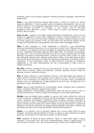19
proprietà, come la sua funzione regolatrice dell’alta pressione sanguigna, specialmente
negli anziani.
Kuzu: è una pianta (Pueraria Lobata) dalla quale si ottiene un amido con elevate
capacità addensanti. Il kuzu possiede spiccate proprietà alcalinizzanti, oltre ad aver
azione curativa su tutto l’apparato intestinale; esiste in commercio una varietà selvatica
di kuzu raccolto in inverno in montagna e per il quale tutte le fasi della
produzione sono effettuate a mano. Viene usato in cucina per addensare zuppe,
verdure, dolci e budini.
Latte di soia: i fagioli di soia gialla vengono dapprima ammollati per alcune ore, poi
frullati con aggiunta di acqua, infine sbollentati e filtrati. Il bianco liquido che se ne
ottiene è il latte di soia, che può essere utilizzato così com’è, in genere insieme a creme
di cereali, oppure per produrre il tofu, un cibo molto ricco di proteine vegetali che per
analogia nel procedimento di preparazione viene anche detto “formaggio di soia”.
Miso: il miso preparato in modo tradizionale e naturale è uno straordinario
alimento/condimento fermentato, ricco in proteine ed enzimi vitali. Prodotto ora anche
in occidente, è un alimento naturale sviluppato in Giappone già nel 600 a.C. a partire
da altri condimenti fermentati importati allora dalla Cina. È costituito da soia gialla,
sale koji, riso e orzo; è lasciato fermentare dai 18 ai 24 mesi in grandi barili di cedro.
Essendo ricchissimo di aminoacidi liberi, completa le proteine meno ricche e le rende
più utilizzabili. Quando viene utilizzato senza essere bollito, come nella Zuppa di Miso,
diventa una fonte importante di enzimi che stimolano la digestione di proteine, grassi e
carboidrati. Il miso arricchisce inoltre la flora batterica intestinale di lattobacilli,
migliorando in tal modo l’assimilazione dei cibi e potenziando le difese contro le
malattie intestinali.
Mu (thè): bevanda rinvigorente fatta da una miscela di 16 erbe, tra cui le principali
sono: radice di peonia, radice di prezzemolo, cannella, liquirizia, zenzero, radice di
ginseng, renania e mandorla di pesca.
Nori: di sapore delicato, la nori (Porphyra Tenera) è una delle alghe più gradevoli al
palato. Ricca di vitamine A (ne contiene come le carote), C e B1, tra tutte le verdure di
mare la nori costituisce una delle fonti più ricche di proteine. Viene normalmente
venduta secca, in confezioni da 10 fogli quadrati di 20 cm di lato. È l’alga con cui si
preparano i sushi, gli involtini di riso.
Shoyu: salsa di soia fermentata di inconfondibile sapore utilizzata come condimento
salato. Quantità all’incirca uguali di soia e grano
vengono sottoposte a fermentazione utilizzando le spore del koji con acqua e sale. La
mistura fermenta per 18 mesi a temperatura ambiente e viene infine pastorizzata.
Shitake: sono dei funghi molto popolari in oriente, dove sono coltivati da secoli su
tronchi di quercia. Disponibili ora anche freschi, gli shitake si trovano comunemente
secchi, importati dal Giappone. Possiedono delle benefiche proprietà medicinali in
quanto aiutano il corpo a neutralizzare gli effetti di un consumo eccessivo di sale e di
grassi animali. Alcune varietà sono state studiate ed hanno dimostrato la capacità di
abbassare il livello di colesterolo nel sangue (Donko Shitake). Tale effetto è dovuto alla
presenza nelle spore di una sostanza chimica denominata Eritadenina.
Seitan: è un alimento ricco di proteine vegetali che si ricava dalla farina di grano
integrale. Lavorando opportunamente la farina, si separa la parte amidacea da quella
glutinosa. Quest’ultima, una volta cotta, prende il nome di seitan.
Soba: spaghetti di farina di grano saraceno. Tipico in climi molto rigidi, il grano
saraceno è una pianta forte che cresce spontaneamente anche in regioni povere. È
molto buono consumato con i chicchi, particolarmente adatto nella stagione fredda.
 