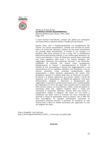 24
Michio & Aveline Kushi
LA NUOVA CUCINA MACROBIOTICA -
Edizioni Mediterranee, Roma, 1987, 2004
Pagg. 330
I nuovi ricettari macrobiotici, sempre più adatti per conseguire
una forma fisica e psichica ideale e sempre più necessaria.
Questo libro, che è fondamentalmente un ampliamento del
volume “La cucina macrobiotica”, include una raccolta di ricette
base e di ricette più elaborate, insieme ad una parte introduttiva
sui principi della macrobiotica. Il mondo in cui viviamo è il
prodotto delle forze perenni di yin e yang, che si manifestano
dall’unicità dell’universo infinito, e che creano ogni fenomeno. La
cucina macrobiotica è l’arte di bilanciare queste forze universali
così come appaiono sulla terra e nel mondo biologico, per
raggiungere l’armonia con l’ambiente naturale e con l’universo,
condizioni di armonia che hanno come conseguenza
biologicamente la “salute” e psicologicamente la “felicità”. Il
sistema di vita macrobiotico è basato sul raggiungimento e sul
mantenimento di un equilibrio dinamico con l’ambiente e con la
natura, partendo, come principio fondamentale, dalla
preparazione e dalla selezione appropriata del nostro cibo
quotidiano. Questo è il segreto della vita, la chiave per la salute,
la felicità e la libertà. Quest’arte di cucinare, inoltre, è facile da
imparare, non è dispendiosa, né difficile da applicare. Una sana
alimentazione integrale e bilanciata è fondamentale per
raggiungere e mantenere quella buona salute che è indispensabile
per apprezzare la vita e per agire come membri attivi e produttivi
della società umana. La macrobiotica, infatti, rende più gioiose le
esperienze della vita, migliora l’aspetto fisico e rende più
accessibili le esperienze spirituali. Questo libro può aiutare a
comprendere meglio il rapporto che esiste tra noi stessi e
l’ambiente, per poter vivere in armonia con esso, rendendo più
naturale il senso di gratitudine verso la natura, che ci offre dei
doni meravigliosi. Le semplici informazioni contenute in
quest’opera possono favorire il processo di creazione di una
società sana e darci la vitalità necessaria per apprezzare la vita
nel migliore dei modi.
Testi e fotografie tratti dal sito
http://www.ilgiardinodeilibri.it/libri/__cucina_per_la_salute.php
☯☯☯☯☯
 