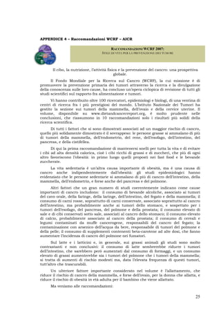 25
APPENDICE 4 – Raccomandazioni WCRF – AICR
Il cibo, la nutrizione, l’attività fisica e la prevenzione del cancro: una prospettiva
globale.
Il Fondo Mondiale per la Ricerca sul Cancro (WCRF), la cui missione è di
promuovere la prevenzione primaria dei tumori attraverso la ricerca e la divulgazione
della conoscenza sulle loro cause, ha concluso un’opera ciclopica di revisione di tutti gli
studi scientifici sul rapporto fra alimentazione e tumori.
Vi hanno contribuito oltre 100 ricercatori, epidemiologi e biologi, di una ventina di
centri di ricerca fra i più prestigiosi del mondo. L’Istituto Nazionale dei Tumori ha
gestito la sezione sui tumori della mammella, dell’ovaio e della cervice uterine. Il
volume, disponibile su www.dietandcancerreport.org, è molto prudente nelle
conclusioni, che riassumono in 10 raccomandazioni solo i risultati più solidi della
ricerca scientifica.
Di tutti i fattori che si sono dimostrati associati ad un maggior rischio di cancro,
quello più solidamente dimostrato è il sovrappeso: le persone grasse si ammalano di più
di tumori della mammella, dell’endometrio, del rene, dell’esofago, dell’intestino, del
pancreas, e della cistifellea.
Di qui la prima raccomandazione di mantenersi snelli per tutta la vita e di evitare
i cibi ad alta densità calorica, cioè i cibi ricchi di grassi e di zuccheri, che più di ogni
altro favoriscono l’obesità: in primo luogo quelli proposti nei fast food e le bevande
zuccherate.
La vita sedentaria è un’altra causa importante di obesità, ma è una causa di
cancro anche indipendentemente dall’obesità: gli studi epidemiologici hanno
evidenziato che le persone sedentarie si ammalano di più di cancro dell’intestino, della
mammella, dell’endometrio, e forse anche del pancreas e del polmone.
Altri fattori che un gran numero di studi coerentemente indicano come cause
importanti di cancro includono: il consumo di bevande alcoliche, associato ai tumori
del cavo orale, della faringe, della laringe, dell’intestino, del fegato e della mammella; il
consumo di carni rosse, soprattutto di carni conservate, associato soprattutto al cancro
dell’intestino, ma probabilmente anche ai tumori dello stomaco, e sospettato per i
tumori dell’esofago, del pancreas, del polmone e della prostata; il consumo elevato di
sale e di cibi conservati sotto sale, associati al cancro dello stomaco; il consumo elevato
di calcio, probabilmente associato al cancro della prostata; il consumo di cereali e
legumi contaminati da muffe cancerogene, responsabili del cancro del fegato; la
contaminazione con arsenico dell’acqua da bere, responsabile di tumori del polmone e
della pelle; il consumo di supplementi contenenti beta-carotene ad alte dosi, che fanno
aumentare l’incidenza di cancro del polmone nei fumatori.
Sul latte e i latticini e, in generale, sui grassi animali gli studi sono molto
contrastanti e non conclusivi: il consumo di latte sembrerebbe ridurre i tumori
dell’intestino, che sarebbero però aumentati dal consumo di formaggi, e un consumo
elevato di grassi aumenterebbe sia i tumori del polmone che i tumori della mammella;
si tratta di aumenti di rischio modesti ma, data l’elevata frequenza di questi tumori,
tutt’altro che trascurabili.
Un ulteriore fattore importante considerato nel volume è l’allattamento, che
riduce il rischio di cancro della mammella, e forse dell’ovaio, per la donna che allatta, e
riduce il rischio di obesità in età adulta per il bambino che viene allattato.
Ma veniamo alle raccomandazioni:
RACCOMANDAZIONI WCRF 2007:
STILE DI VITA PER LA PREVENZIONE DEI TUMORI
 