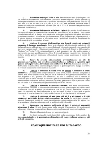 26
1) Mantenersi snelli per tutta la vita. Per conoscere se il proprio peso è in
un intervallo accettabile è utile calcolare l’Indice di massa corporea (BMI = peso in Kg
diviso per l’altezza in metri elevata al quadrato: ad esempio una persona che pesa 70 kg
ed è alta 1,74 ha un BMI = 70 / (1,74 x 1,74) = 23,1.), che dovrebbe rimanere verso il
basso dell’intervallo considerato normale (fra 18,5 e 24,9 secondo l’Organizzazione
Mondiale della Sanità).
2) Mantenersi fisicamente attivi tutti i giorni. In pratica è sufficiente un
impegno fisico pari a una camminata veloce per almeno mezz’ora al giorno; man mano
che ci si sentirà più in forma, però, sarà utile prolungare l’esercizio fisico fino ad un’ora
o praticare uno sport o un lavoro più impegnativo. L’uso dell’auto per gli spostamenti e
il tempo passato a guardare la televisione sono i principali fattori che favoriscono la
sedentarietà nelle popolazioni urbane.
3) Limitare il consumo di alimenti ad alta densità calorica ed evitare il
consumo di bevande zuccherate. Sono generalmente ad alta densità calorica i cibi
industrialmente raffinati, precotti e preconfezionati, che contengono elevate quantità di
zucchero e grassi, quali i cibi comunemente serviti nei fast food. Si noti la differenza fra
“limitare” ed “evitare”. Se occasionalmente si può mangiare un cibo molto grasso o
zuccherato, ma mai quotidianamente, l’uso di bevande gassate e zuccherate è invece da
evitare, anche perché forniscono abbondanti calorie senza aumentare il senso di
sazietà.
4) Basare la propria alimentazione prevalentemente su cibi di
provenienza vegetale, con cereali non industrialmente raffinati e legumi in ogni
pasto e un’ampia varietà di verdure non amidacee e di frutta. Sommando verdure e
frutta sono raccomandate almeno cinque porzioni al giorno (per circa 600g); si noti fra
le verdure non devono essere contate le patate.
5) Limitare il consumo di carni rosse ed evitare il consumo di carni
conservate. Le carni rosse comprendono le carni ovine, suine e bovine, compreso il
vitello. Non sono raccomandate, ma per chi è abituato a mangiarne si raccomanda di
non superare i 500 grammi alla settimana. Si noti la differenza fra il termine di
“limitare” (per le carni rosse) e di “evitare” (per le carni conservate, comprendenti ogni
forma di carni in scatola, salumi, prosciutti, wurstel), per le quali non si può dire che vi
sia un limite al di sotto del quale probabilmente non vi sia rischio.
6) Limitare il consumo di bevande alcoliche. Non sono raccomandate,
ma per chi ne consuma si raccomanda di limitarsi ad una quantità pari ad un bicchiere
di vino (da 120 ml) al giorno per le donne e due per gli uomini, solamente durante i
pasti. La quantità di alcol contenuta in un bicchiere di vino è circa pari a quella
contenuta in una lattina di birra e in un bicchierino di un distillato o di un liquore.
7) Limitare il consumo di sale (non più di 5 g al giorno) e di cibi
conservati sotto sale. Evitare cibi contaminati da muffe (in particolare cereali e
legumi). Assicurarsi quindi del buon stato di conservazione dei cereali e dei legumi che
si acquistano, ed evitare di conservarli in ambienti caldi ed umidi.
8) Assicurarsi un apporto sufficiente di tutti i nutrienti essenziali
attraverso il cibo. Di qui l’importanza della varietà. L’assunzione di supplementi
alimentari (vitamine o minerali) per la prevenzione del cancro è invece sconsigliata.
9) Allattare i bambini al seno per almeno sei mesi.
10) Nei limiti dei pochi studi disponibili sulla prevenzione delle recidive, le
raccomandazioni per la prevenzione alimentare del cancro valgono anche per chi
si è già ammalato.
COMUNQUE NON FARE USO DI TABACCO
 