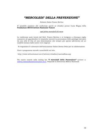 30
“MERCOLEDI’ DELLA PREVENZIONE”
Relatore Dottor Franco Berrino
E’ possibile assistere alle conferenze aperte ai cittadini presso l’aula Magna della
Fondazione IRCCS Istituto Nazionale Tumori.
ogni primo mercoledì del mese
Le conferenze sono tenute dal Dott. Franco Berrino e si rivolgono a chiunque voglia
conoscere ed approfondire le tematiche inerenti la prevenzione delle patologie derivanti
da uno stile di vita ed una alimentazione che sempre più spesso aderiscono ad un
modello lontano dalle nostre vere esigenze.
Si ringraziano le volontarie dell’Associazione Salute Donna Onlus per la collaborazione.
Orari e programma mensile consultabili sul sito:
http://www.istitutotumori.mi.it/istituto/cittadino/cascinaRosa.asp
Per essere inseriti nella maling list “I mercoledì della Prevenzione” scrivere a:
milena.raimondi@istitutotumori.mi.it. Risponde la Dottoressa Milena Raimondi
 