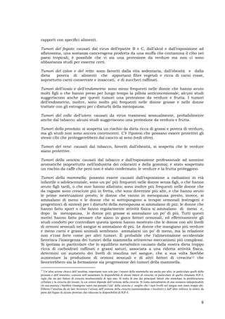 8
rapporti con specifici alimenti.
Tumori del fegato: causati dal virus dell’epatite B e C, dall’alcol e dall’esposizione ad
aflatossina, una sostanza cancerogena prodotta da una muffa che contamina il cibo nei
paesi tropicali; è possibile che vi sia una protezione da verdure ma non ci sono
abbastanza studi per esserne certi.
Tumori del colon e del retto: sono favoriti dalla vita sedentaria, dall’obesità e dalla
dieta povera di alimenti che apportano fibre vegetali e ricca di carni rosse,
soprattutto carni conservate e insaccati, e di zuccheri raffinati.
Tumori dell’ovaio e dell’endometrio: sono meno frequenti nelle donne che hanno avuto
molti figli o che hanno preso per lungo tempo la pillola anticoncezionale; alcuni studi
suggeriscono anche per questi tumori una protezione da verdure e frutta. I tumori
dell’endometrio, inoltre, sono molto più frequenti nelle donne grasse e nelle donne
trattate con gli estrogeni per i disturbi della menopausa.
Tumori del collo dell’utero: causati da virus trasmessi sessualmente, probabilmente
anche dal tabacco; alcuni studi suggeriscono una protezione da verdura e frutta.
Tumori della prostata: si sospetta un rischio da dieta ricca di grassi e povera di verdure,
ma gli studi non sono ancora convincenti. C’è l’ipotesi che possano essere protettivi gli
stessi cibi che proteggerebbero dal cancro al seno (vedi oltre).
Tumori del rene: causati dal tabacco, favoriti dall’obesità, si sospetta che le verdure
siano protettive.
Tumori della vescica: causati dal tabacco e dall’esposizione professionale ad ammine
aromatiche (soprattutto nell’industria dei coloranti e della gomma); è stato sospettato
un rischio da caffè che però non è stato confermato; le verdure e la frutta proteggono.
Tumori della mammella: possono essere causati dall’esposizione a radiazioni in età
infantile o adolescenziale, sono un po’ più frequenti nelle donne senza figli, o che hanno
avuto figli tardi, o che non hanno allattato; sono inoltre più frequenti nelle donne che
da ragazze sono cresciute più in fretta, che sono diventate più alte, e che hanno avuto
le prime mestruazioni presto; le donne che vanno in menopausa presto, invece, si
ammalano di meno e le donne che si sottopongono a terapie ormonali (estrogeni e
progestinici di sintesi) per i disturbi della menopausa si ammalano di più; le donne che
hanno fatto sport o che fanno regolarmente attività fisica si ammalano di meno e,
dopo la menopausa, le donne più grasse si ammalano un po’ di più. Tutti questi
motivi hanno fatto pensare che siano in gioco fattori ormonali, ed effettivamente gli
studi condotti per controllare questa ipotesi hanno mostrato che le donne con alti livelli
di ormoni sessuali nel sangue si ammalano di più. Le donne che mangiano più verdure
e meno carni e grassi animali sembrano ammalarsi un po’ di meno, ma la relazione
non e’così forte come per altri tumori. È probabile che l’alimentazione occidentale
favorisca l’insorgenza dei tumori della mammella attraverso meccanismi più complessi.
Si ipotizza in particolare che lo squilibrio metabolico causato dalla nostra dieta troppo
ricca di carboidrati raffinati e grassi saturi, associata a una ridotta attività fisica,
determini un aumento dei livelli di insulina nel sangue, che a sua volta farebbe
aumentare la produzione di ormoni sessuali e di altri fattori di crescita12 che
favorirebbero sia la formazione sia progressione dei tumori della mammella.
12
Un’altra azione chiave dell’insulina, importante non solo per i tumori della mammella ma anche per altri, in particolare quelli della
prostata e dell’intestino, consiste nell’aumentare la disponibilità di alcuni fattori di crescita, in particolare di quello chiamato IGF-I,
sigla che sta per fattore di crescita insulinosimile di tipo uno. Si tratta di uno dei principali fattori che stimolano la proliferazione
cellulare e la crescita dei tessuti, la cui sintesi dipende dall’ormone della crescita. Si tratta naturalmente di una sostanza indispensabile
(in sua assenza i bambini rimangono nani) ma passata l’età’ della crescita e’ meglio che i suoi livelli nel sangue non siano troppo alti.
Ebbene l’insulina da un lato favorisce l’azione dell’ormone della crescita (aumentandone i recettori) e dall’altro inibisce la sintesi da
parte del fegato di alcune proteine che riducono la disponibilità di IGF-I.
 