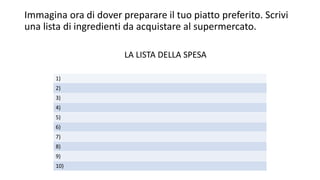 Immagina ora di dover preparare il tuo piatto preferito. Scrivi
una lista di ingredienti da acquistare al supermercato.
LA LISTA DELLA SPESA
1)
2)
3)
4)
5)
6)
7)
8)
9)
10)
 