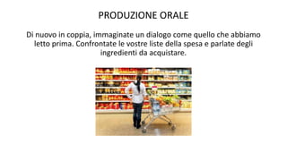 PRODUZIONE ORALE
Di nuovo in coppia, immaginate un dialogo come quello che abbiamo
letto prima. Confrontate le vostre liste della spesa e parlate degli
ingredienti da acquistare.
 