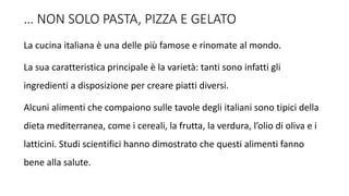 … NON SOLO PASTA, PIZZA E GELATO
La cucina italiana è una delle più famose e rinomate al mondo.
La sua caratteristica principale è la varietà: tanti sono infatti gli
ingredienti a disposizione per creare piatti diversi.
Alcuni alimenti che compaiono sulle tavole degli italiani sono tipici della
dieta mediterranea, come i cereali, la frutta, la verdura, l’olio di oliva e i
latticini. Studi scientifici hanno dimostrato che questi alimenti fanno
bene alla salute.
 