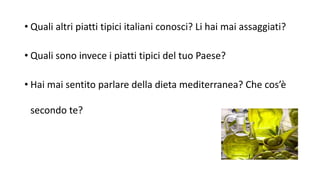 • Quali altri piatti tipici italiani conosci? Li hai mai assaggiati?
• Quali sono invece i piatti tipici del tuo Paese?
• Hai mai sentito parlare della dieta mediterranea? Che cos’è
secondo te?
 