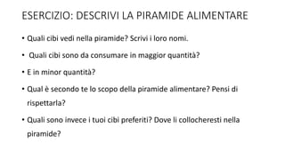ESERCIZIO: DESCRIVI LA PIRAMIDE ALIMENTARE
• Quali cibi vedi nella piramide? Scrivi i loro nomi.
• Quali cibi sono da consumare in maggior quantità?
• E in minor quantità?
• Qual è secondo te lo scopo della piramide alimentare? Pensi di
rispettarla?
• Quali sono invece i tuoi cibi preferiti? Dove li collocheresti nella
piramide?
 
