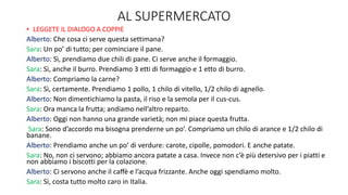 AL SUPERMERCATO
• LEGGETE IL DIALOGO A COPPIE
Alberto: Che cosa ci serve questa settimana?
Sara: Un po’ di tutto; per cominciare il pane.
Alberto: Sì, prendiamo due chili di pane. Ci serve anche il formaggio.
Sara: Sì, anche il burro. Prendiamo 3 etti di formaggio e 1 etto di burro.
Alberto: Compriamo la carne?
Sara: Sì, certamente. Prendiamo 1 pollo, 1 chilo di vitello, 1/2 chilo di agnello.
Alberto: Non dimentichiamo la pasta, il riso e la semola per il cus-cus.
Sara: Ora manca la frutta; andiamo nell’altro reparto.
Alberto: Oggi non hanno una grande varietà; non mi piace questa frutta.
Sara: Sono d’accordo ma bisogna prenderne un po’. Compriamo un chilo di arance e 1/2 chilo di
banane.
Alberto: Prendiamo anche un po’ di verdure: carote, cipolle, pomodori. E anche patate.
Sara: No, non ci servono; abbiamo ancora patate a casa. Invece non c’è più detersivo per i piatti e
non abbiamo i biscotti per la colazione.
Alberto: Ci servono anche il caﬀè e l’acqua frizzante. Anche oggi spendiamo molto.
Sara: Sì, costa tutto molto caro in Italia.
 