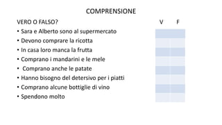 COMPRENSIONE
VERO O FALSO? V F
• Sara e Alberto sono al supermercato
• Devono comprare la ricotta
• In casa loro manca la frutta
• Comprano i mandarini e le mele
• Comprano anche le patate
• Hanno bisogno del detersivo per i piatti
• Comprano alcune bottiglie di vino
• Spendono molto
 
