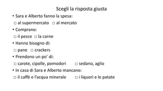 Scegli la risposta giusta
• Sara e Alberto fanno la spesa:
□ al supermercato □ al mercato
• Comprano:
□ il pesce □ la carne
• Hanno bisogno di:
□ pane □ crackers
• Prendono un po’ di:
□ carote, cipolle, pomodori □ sedano, aglio
• In casa di Sara e Alberto mancano:
□ il caﬀè e l’acqua minerale □ i liquori e le patate
 