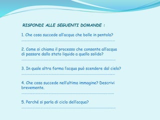 RISPONDI ALLE SEGUENTI DOMANDE :
1. Che cosa succede all’acqua che bolle in pentola?
………………………………………………………………………….………….……
2. Come si chiama il processo che consente all’acqua
di passare dallo stato liquido a quello solido?
……………………………………………………………………………………………
3. In quale altra forma l’acqua può scendere dal cielo?
………………………………………………………………………………………..…
4. Che cosa succede nell’ultima immagine? Descrivi
brevemente.
………………………………………………………………………………………….
5. Perché si parla di ciclo dell’acqua?
……………………………………………………………………………………………
 