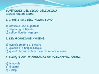 I
SUPERQUIZ DEL CICLO DELL’ACQUA
Segna la risposta esatta.
1. I TRE STATI DELL’ ACQUA SONO:
a) naturale, liscio, gassoso
b) vapore, gas, liquido
c) solido, liquido, gassoso
2. L’EVAPORAZIONE AVVIENE:
a) quando smette di piovere
b) quando c’ è troppa l’acqua
c) quando l’acqua si trasforma in vapore acqueo
3. L’ACQUA CHE SI CONDENSA NELL’ATMOSFERA FORMA:
a) le nuvole
b) il vento
c) i lampi
 