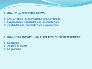 4. QUAL E’ LA SEQUENZA GIUSTA:
a) precipitazioni, condensazione, precipitazione.
b) Evaporazione, condensazione, precipitazioni.
c) condensazione, precipitazioni, evaporazione.
5. QUALE TRA QUESTI NON E’ UN TIPO DI PRECIPITAZIONE?
a) La pioggia
b) Andare di fretta
c) La grandine
 