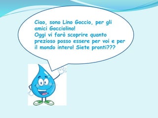 Ciao, sono Lino Goccio, per gli
amici Gocciolino!
Oggi vi farò scoprire quanto
prezioso posso essere per voi e per
il mondo intero! Siete pronti???
 