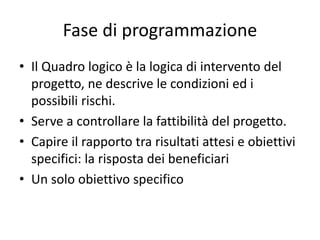 Fase di programmazione
• Il Quadro logico è la logica di intervento del
progetto, ne descrive le condizioni ed i
possibili rischi.
• Serve a controllare la fattibilità del progetto.
• Capire il rapporto tra risultati attesi e obiettivi
specifici: la risposta dei beneficiari
• Un solo obiettivo specifico
 