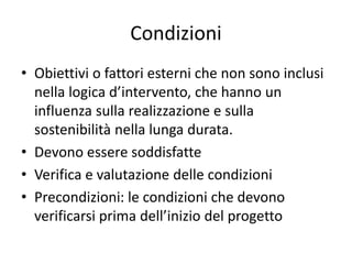 Condizioni
• Obiettivi o fattori esterni che non sono inclusi
nella logica d’intervento, che hanno un
influenza sulla realizzazione e sulla
sostenibilità nella lunga durata.
• Devono essere soddisfatte
• Verifica e valutazione delle condizioni
• Precondizioni: le condizioni che devono
verificarsi prima dell’inizio del progetto
 