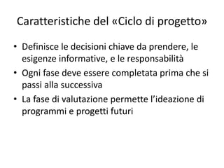 Caratteristiche del «Ciclo di progetto»
• Definisce le decisioni chiave da prendere, le
esigenze informative, e le responsabilità
• Ogni fase deve essere completata prima che si
passi alla successiva
• La fase di valutazione permette l’ideazione di
programmi e progetti futuri
 