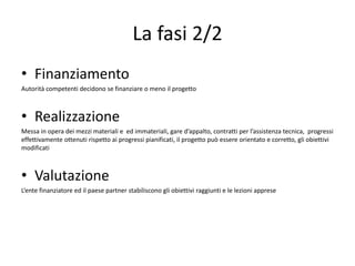 La fasi 2/2
• Finanziamento
Autorità competenti decidono se finanziare o meno il progetto
• Realizzazione
Messa in opera dei mezzi materiali e ed immateriali, gare d’appalto, contratti per l’assistenza tecnica, progressi
effettivamente ottenuti rispetto ai progressi pianificati, il progetto può essere orientato e corretto, gli obiettivi
modificati
• Valutazione
L’ente finanziatore ed il paese partner stabiliscono gli obiettivi raggiunti e le lezioni apprese
 