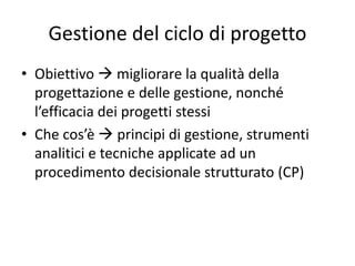 Gestione del ciclo di progetto
• Obiettivo  migliorare la qualità della
progettazione e delle gestione, nonché
l’efficacia dei progetti stessi
• Che cos’è  principi di gestione, strumenti
analitici e tecniche applicate ad un
procedimento decisionale strutturato (CP)
 