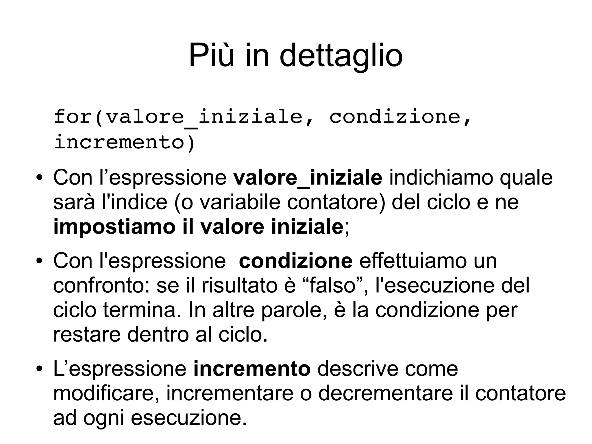 Più in dettaglio
for(valore_iniziale, condizione, 
incremento)
●

●

●

Con l’espressione valore_iniziale indichiamo quale
sarà l'indice (o variabile contatore) del ciclo e ne
impostiamo il valore iniziale;
Con l'espressione condizione effettuiamo un
confronto: se il risultato è “falso”, l'esecuzione del
ciclo termina. In altre parole, è la condizione per
restare dentro al ciclo.
L’espressione incremento descrive come
modificare, incrementare o decrementare il contatore
ad ogni esecuzione.

 