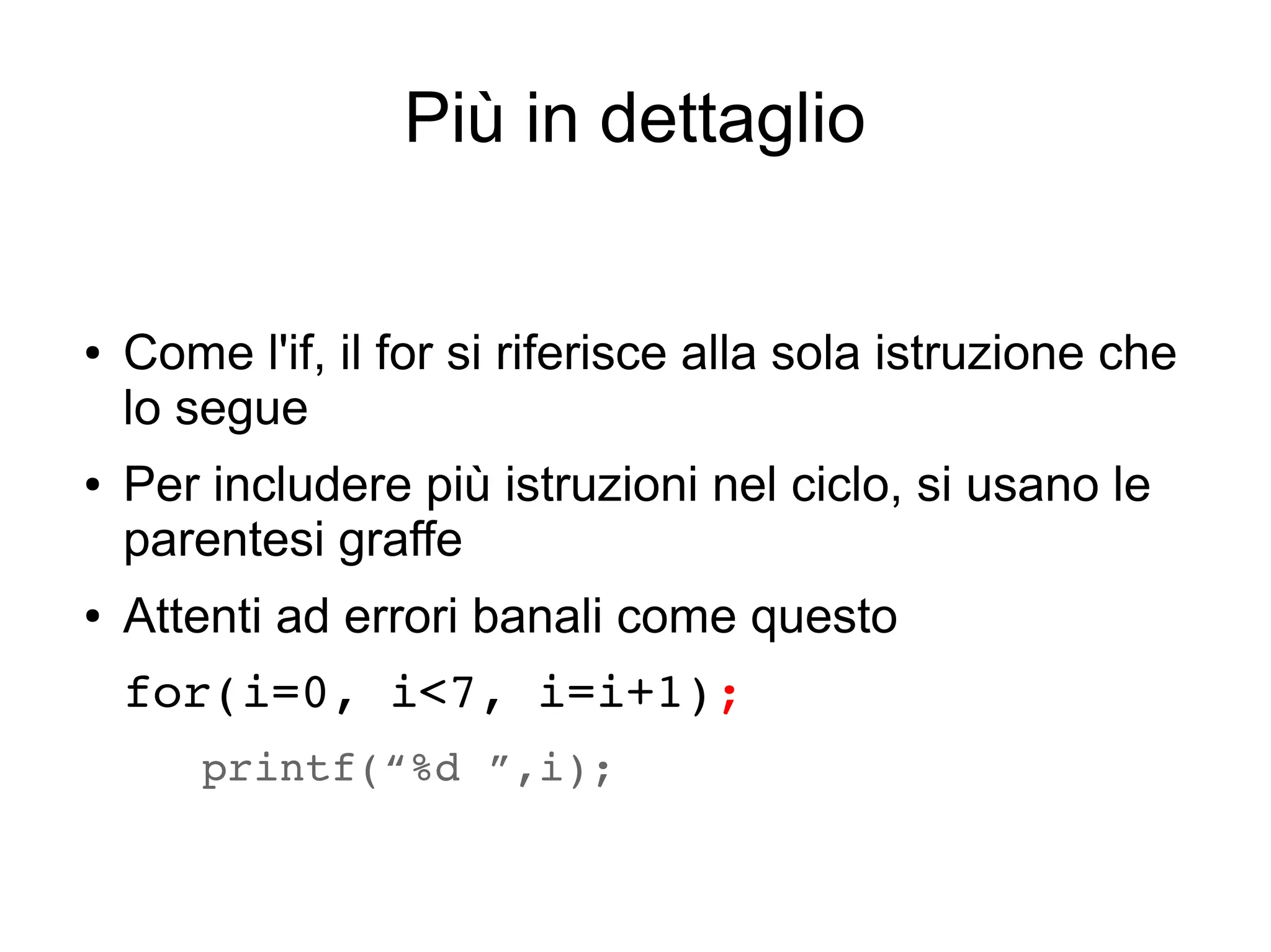 Più in dettaglio

●

●

●

Come l'if, il for si riferisce alla sola istruzione che
lo segue
Per includere più istruzioni nel ciclo, si usano le
parentesi graffe
Attenti ad errori banali come questo
for(i=0, i<7, i=i+1);
 printf(“%d ”,i); 

 