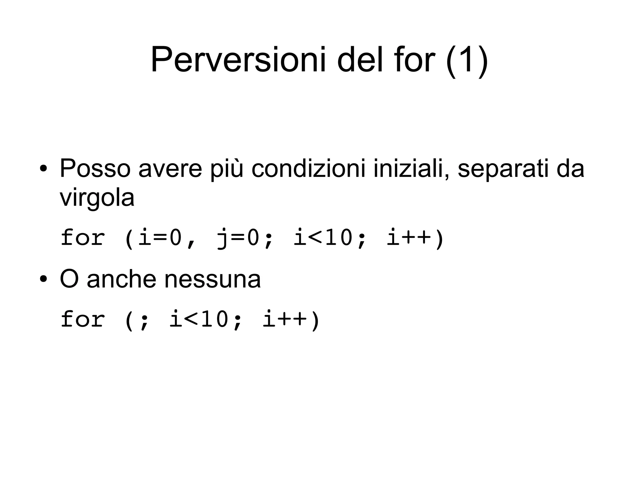 Perversioni del for (1)
●

Posso avere più condizioni iniziali, separati da
virgola
for (i=0, j=0; i<10; i++) 

●

O anche nessuna
for (; i<10; i++)

 