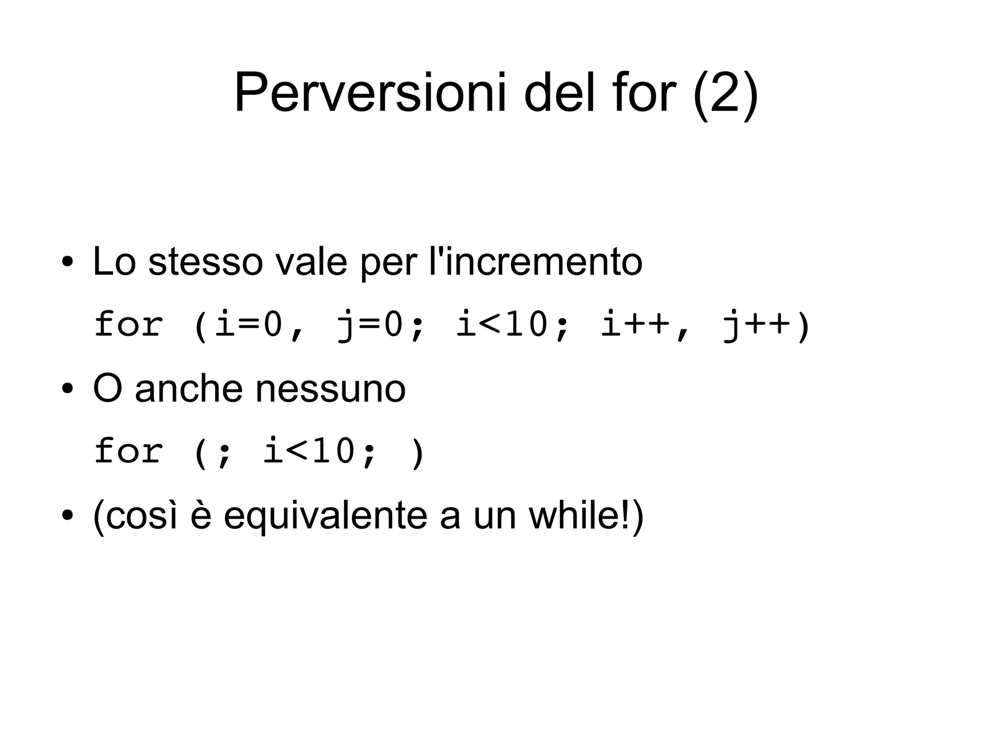 Perversioni del for (2)
●

Lo stesso vale per l'incremento
for (i=0, j=0; i<10; i++, j++) 

●

O anche nessuno
for (; i<10; )

●

(così è equivalente a un while!)

 