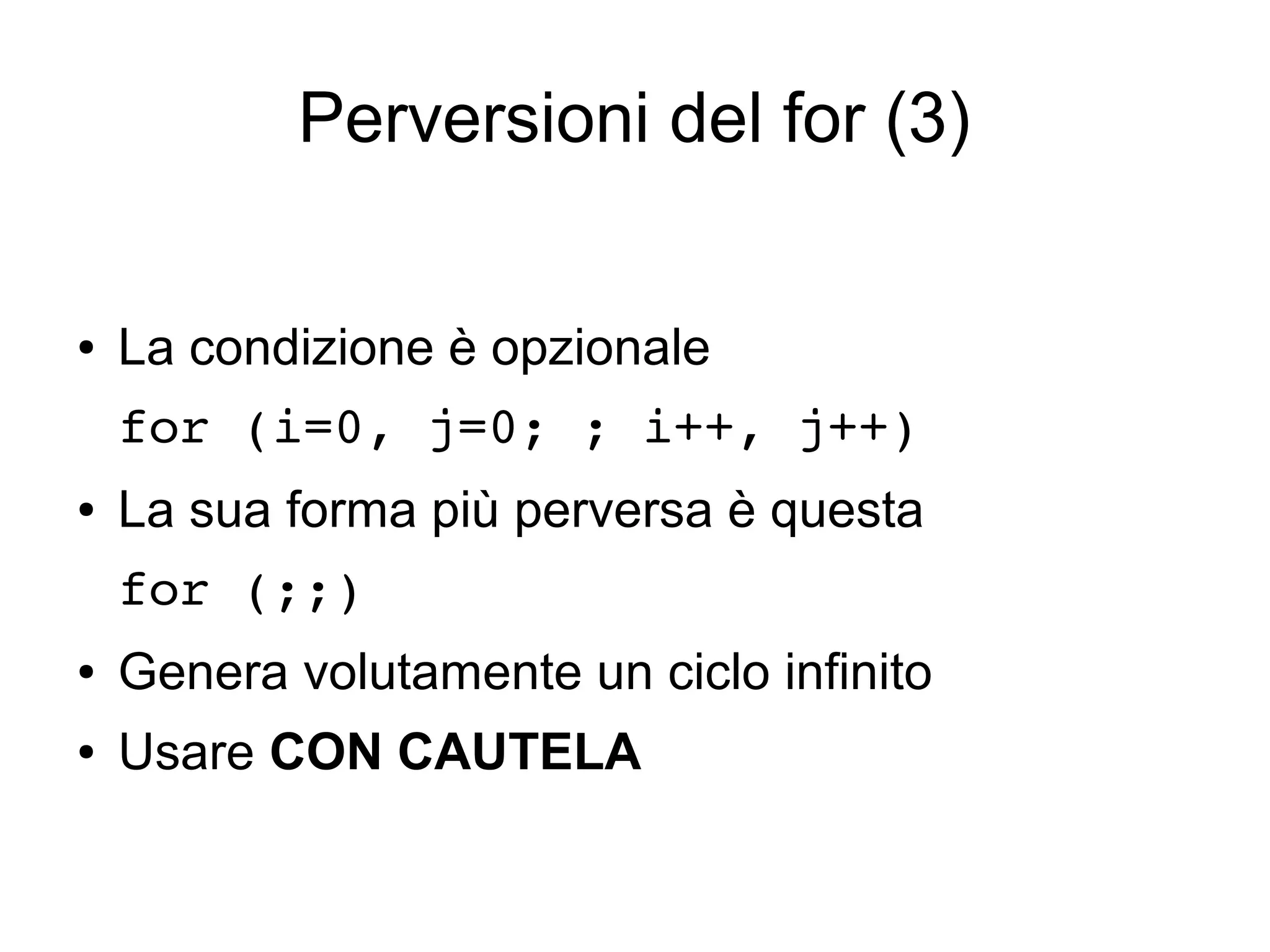 Perversioni del for (3)

●

La condizione è opzionale
for (i=0, j=0; ; i++, j++) 

●

La sua forma più perversa è questa
for (;;)

●

Genera volutamente un ciclo infinito

●

Usare CON CAUTELA

 