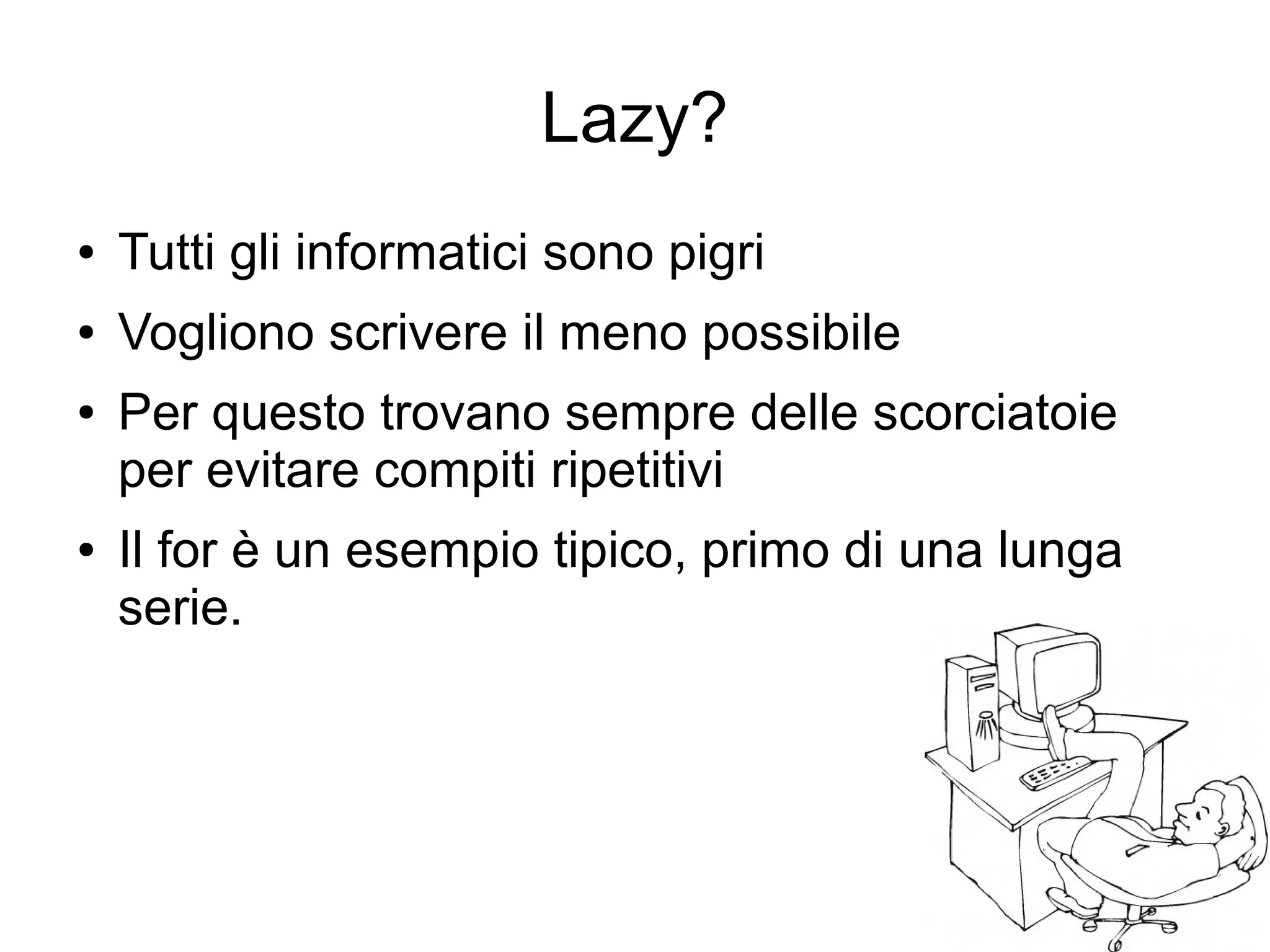 Lazy?
●

Tutti gli informatici sono pigri

●

Vogliono scrivere il meno possibile

●

●

Per questo trovano sempre delle scorciatoie
per evitare compiti ripetitivi
Il for è un esempio tipico, primo di una lunga
serie.

 