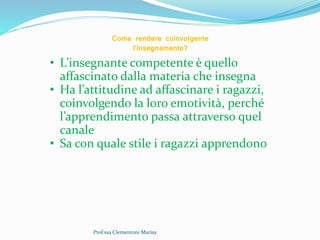 Prof.ssa Clementoni Marisa
Come rendere coinvolgente
l’insegnamento?
• L’insegnante competente è quello
affascinato dalla materia che insegna
• Ha l’attitudine ad affascinare i ragazzi,
coinvolgendo la loro emotività, perché
l’apprendimento passa attraverso quel
canale
• Sa con quale stile i ragazzi apprendono
 