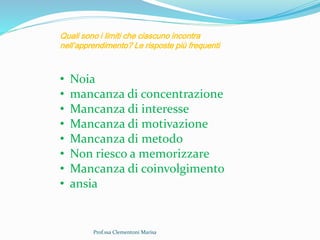 Prof.ssa Clementoni Marisa
Quali sono i limiti che ciascuno incontra
nell’apprendimento? Le risposte più frequenti
• Noia
• mancanza di concentrazione
• Mancanza di interesse
• Mancanza di motivazione
• Mancanza di metodo
• Non riesco a memorizzare
• Mancanza di coinvolgimento
• ansia
 