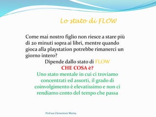 Prof.ssa Clementoni Marisa
Lo stato di FLOW
Come mai nostro figlio non riesce a stare più
di 20 minuti sopra ai libri, mentre quando
gioca alla playstation potrebbe rimanerci un
giorno intero?
Dipende dallo stato di FLOW
CHE COSA è?
Uno stato mentale in cui ci troviamo
concentrati ed assorti, il grado di
coinvolgimento è elevatissimo e non ci
rendiamo conto del tempo che passa
 