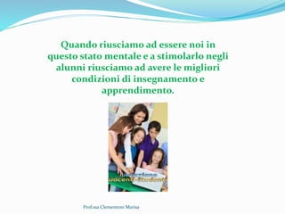 Prof.ssa Clementoni Marisa
Quando riusciamo ad essere noi in
questo stato mentale e a stimolarlo negli
alunni riusciamo ad avere le migliori
condizioni di insegnamento e
apprendimento.
 