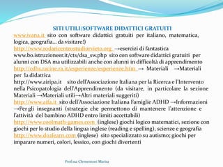 Prof.ssa Clementoni Marisa
SITI UTILI/SOFTWARE DIDATTICI GRATUITI
www.ivana.it sito con software didattici gratuiti per italiano, matematica,
logica, geografia… da visitare!)
http://www.rodaricentrostudiorvieto.org →esercizi di fantastica
www.bo.istruzioneer.it/cts/dsa_sw.php sito con software didattici gratuiti per
alunni con DSA ma utilizzabili anche con alunni in difficoltà di apprendimento
http://cdhs.racine.ra.it/esperienze/esperienze.htm → Materiali →Materiali
per la didattica
http://www.airipa.it sito dell’Associazione Italiana per la Ricerca e l'Intervento
nella Psicopatologia dell'Apprendimento (da visitare, in particolare la sezione
Materiali →Materiali utili→Altri materiali suggeriti)
http://www.aifa.it sito dell’Associazione Italiana Famiglie ADHD →Informazioni
→Per gli insegnanti (strategie che permettono di mantenere l’attenzione e
l’attività del bambino ADHD entro limiti accettabili)
http://www.coolmath-games.com (inglese) giochi logico matematici, sezione con
giochi per lo studio della lingua inglese (reading e spelling), scienze e geografia
http://www.do2learn.com (inglese) sito specializzato su autismo; giochi per
imparare numeri, colori, lessico, con giochi divertenti
 