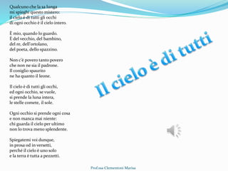 Prof.ssa Clementoni Marisa
Qualcuno che la sa lunga
mi spieghi questo mistero:
il cielo è di tutti gli occhi
di ogni occhio è il cielo intero.
È mio, quando lo guardo.
È del vecchio, del bambino,
del re, dell'ortolano,
del poeta, dello spazzino.
Non c'è povero tanto povero
che non ne sia il padrone.
Il coniglio spaurito
ne ha quanto il leone.
Il cielo è di tutti gli occhi,
ed ogni occhio, se vuole,
si prende la luna intera,
le stelle comete, il sole.
Ogni occhio si prende ogni cosa
e non manca mai niente:
chi guarda il cielo per ultimo
non lo trova meno splendente.
Spiegatemi voi dunque,
in prosa od in versetti,
perché il cielo è uno solo
e la terra è tutta a pezzetti.
 