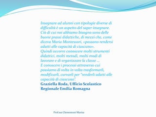 Prof.ssa Clementoni Marisa
Insegnare ad alunni con tipologie diverse di
difficoltà è un aspetto del saper insegnare.
Ciò di cui noi abbiamo bisogno sono delle
buone prassi didattiche, di mezzi che, come
diceva Maria Montessori, «possono rendersi
adatti alle capacità di ciascuno».
Quindi occorre conoscere molti strumenti
didattici, molti metodi, molti modi di
lavorare e di organizzare la classe …
E conoscere i processi attraverso cui
possiamo di volta in volta trasformarli,
modificarli, curvarli per “renderli adatti alle
capacità di ciascuno”.
Graziella Roda, Ufficio Scolastico
Regionale Emilia Romagna
 