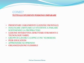 Prof.ssa Clementoni Marisa
COME?
TUTTI GLI STUDENTI POSSONO IMPARARE
• PRESENTARE L’ARGOMENTO (LEZIONE FRONTALE)
• DIALOGARE (ABITUARE LO STUDENTE A PARLARE
SOSTENENDO LA PROPRIA TESI)
• LEZIONE INTERATTIVA (SFRUTTARE STRUMENTI E
TECNOLOGIE VARIE)
• GRUPPI DI LAVORO ( COPPIE O PIU’ NUMEROSI)
• PEER EDUCATION
• APPRENDERE SCOPRENDO
• ORGANIZZAZIONE FLESSIBILE
 