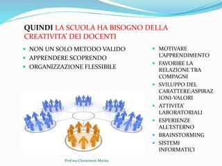 Prof.ssa Clementoni Marisa
QUINDI LA SCUOLA HA BISOGNO DELLA
CREATIVITA’ DEI DOCENTI
 NON UN SOLO METODO VALIDO
 APPRENDERE SCOPRENDO
 ORGANIZZAZIONE FLESSIBILE
 MOTIVARE
L’APPRENDIMENTO
 FAVORIRE LA
RELAZIONE TRA
COMPAGNI
 SVILUPPO DEL
CARATTERE:ASPIRAZ
IONI-VALORI
 ATTIVITA’
LABORATORIALI
 ESPERIENZE
ALL’ESTERNO
 BRAINSTORMING
 SISTEMI
INFORMATICI
 