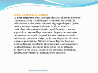 Prof.ssa Clementoni Marisa
COS’E’ LA PEER EDUCATION?
La peer education è una strategia educativa che mira a favorire
la comunicazione tra adolescenti riattivando lo scambio di
informazioni e di esperienze interni al gruppo dei pari. Questa
pratica nel nostro paese è adottata da alcuni anni, in
particolare nel contesto scolastico, qualificandosi come un
approccio articolato alla prevenzione che prevede una stretta
integrazione tra adulti e ragazzi, tra informazione verticale e
orizzontale, promuovendo pertanto un dialogo costruttivo tra
le diverse generazioni. Attivare processi di peer education
significa favorire lo sviluppo di competenze e consapevolezze
fra gli adolescenti allo scopo di ridefinire ruoli e relazioni
all’interno della scuola, e anche nella comunità, ricercando,
peraltro, nuove forme di partecipazione giovanile.
 
