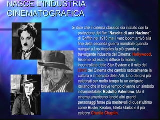 NASCE L’INDUSTRIANASCE L’INDUSTRIA
CINEMATOGRAFICACINEMATOGRAFICA
Si dice che il cinema classico sia iniziato con laSi dice che il cinema classico sia iniziato con la
proiezione del film “proiezione del film “Nascita di una NazioneNascita di una Nazione””
di Griffith nel 1915 ma il vero boom arrivò alladi Griffith nel 1915 ma il vero boom arrivò alla
fine della seconda guerra mondiale quandofine della seconda guerra mondiale quando
nacque a Los Angeles la più grande enacque a Los Angeles la più grande e
travolgente industria del Cinema:travolgente industria del Cinema: HollywoodHollywood..
Insieme ad esso si diffuse la maniaInsieme ad esso si diffuse la mania
incontrollata dello Star System e il mito delincontrollata dello Star System e il mito del
DIVODIVO del Cinema che cambiò radicalmente ladel Cinema che cambiò radicalmente la
cultura e il mercato delle Arti. Uno dei divi piùcultura e il mercato delle Arti. Uno dei divi più
celebrati per molto tempo fu un emigratocelebrati per molto tempo fu un emigrato
italiano che in breve tempo divenne un simboloitaliano che in breve tempo divenne un simbolo
intramontabile:intramontabile: Rodolfo ValentinoRodolfo Valentino. Ma il. Ma il
cinema americano lanciò altri grandicinema americano lanciò altri grandi
personaggi forse più meritevoli di questpersonaggi forse più meritevoli di quest’’ultimoultimo
come Buster Keaton, Greta Garbo e il piùcome Buster Keaton, Greta Garbo e il più
celebrecelebre Charlie Chaplin.Charlie Chaplin.
 